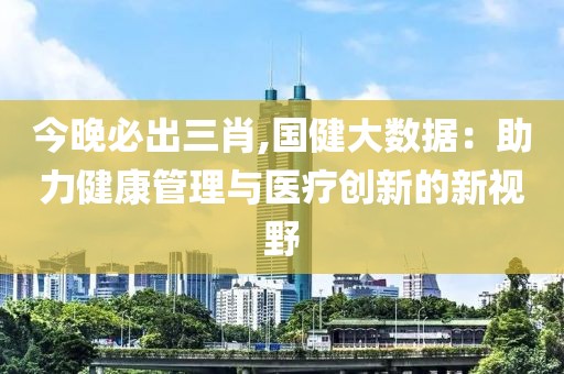 今晚必出三肖,國健大數(shù)據(jù)：助力健康管理與醫(yī)療創(chuàng)新的新視野