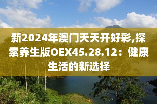 新2024年澳門天天開(kāi)好彩,探索養(yǎng)生版OEX45.28.12：健康生活的新選擇