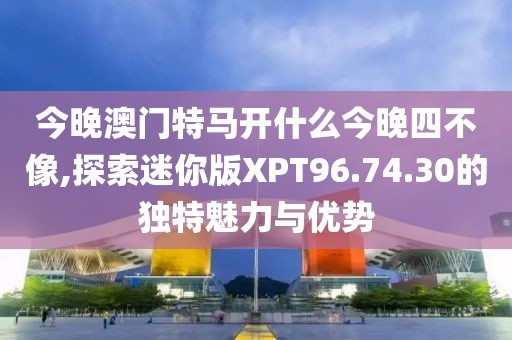 今晚澳門特馬開(kāi)什么今晚四不像,探索迷你版XPT96.74.30的獨(dú)特魅力與優(yōu)勢(shì)