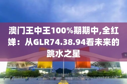 澳門王中王100%期期中,全紅嬋：從GLR74.38.94看未來的跳水之星