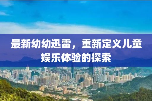 最新幼幼迅雷，重新定義兒童娛樂體驗的探索
