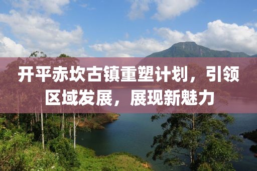 開平赤坎古鎮(zhèn)重塑計劃，引領(lǐng)區(qū)域發(fā)展，展現(xiàn)新魅力