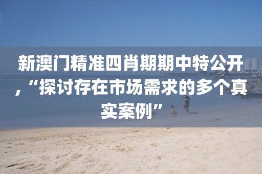 新澳門精準(zhǔn)四肖期期中特公開(kāi),“探討存在市場(chǎng)需求的多個(gè)真實(shí)案例”