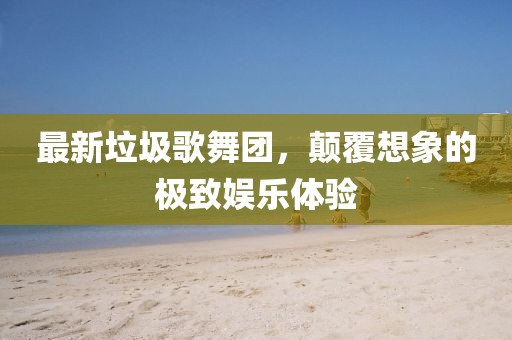 最新垃圾歌舞團(tuán)，顛覆想象的極致娛樂(lè)體驗(yàn)