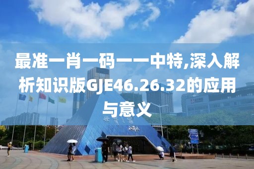 最準(zhǔn)一肖一碼一一中特,深入解析知識版GJE46.26.32的應(yīng)用與意義
