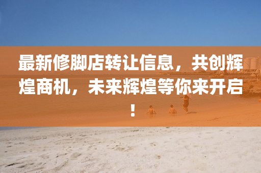 最新修腳店轉(zhuǎn)讓信息，共創(chuàng)輝煌商機(jī)，未來輝煌等你來開啟！