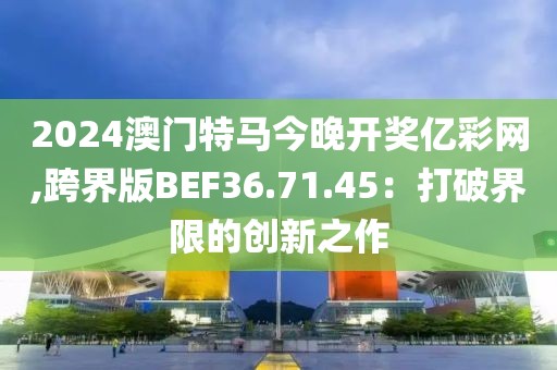 2024澳門特馬今晚開獎億彩網(wǎng),跨界版BEF36.71.45：打破界限的創(chuàng)新之作
