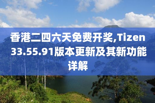 香港二四六天免費開獎,Tizen 33.55.91版本更新及其新功能詳解