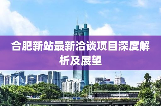 合肥新站最新洽談項(xiàng)目深度解析及展望