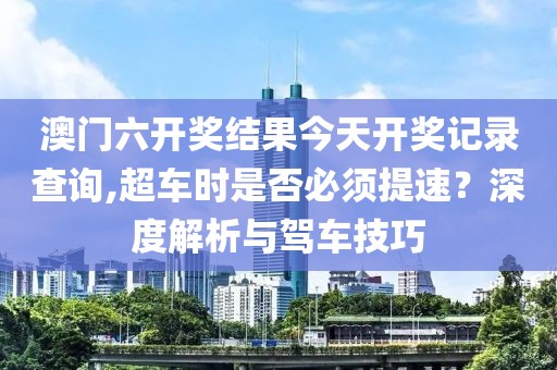 澳門六開獎結(jié)果今天開獎記錄查詢,超車時是否必須提速？深度解析與駕車技巧