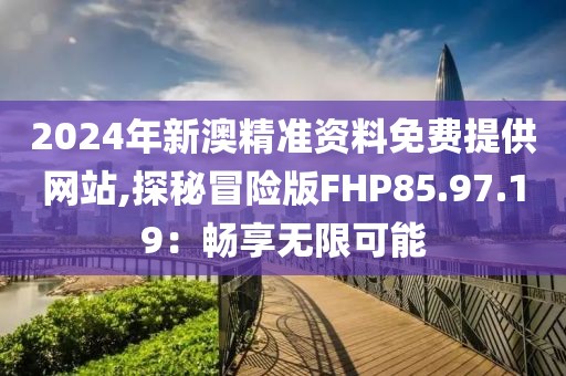 2024年新澳精準資料免費提供網(wǎng)站,探秘冒險版FHP85.97.19：暢享無限可能