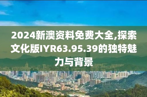 2024新澳資料免費(fèi)大全,探索文化版IYR63.95.39的獨(dú)特魅力與背景