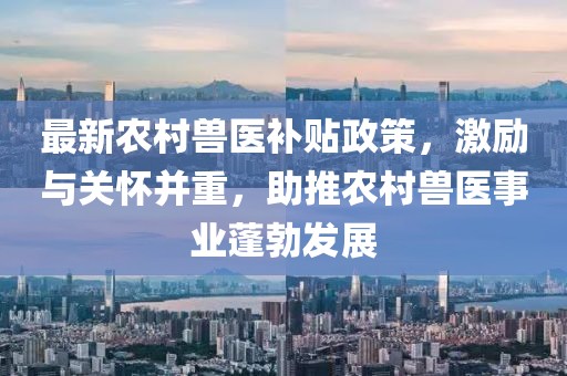 最新農(nóng)村獸醫(yī)補(bǔ)貼政策，激勵與關(guān)懷并重，助推農(nóng)村獸醫(yī)事業(yè)蓬勃發(fā)展