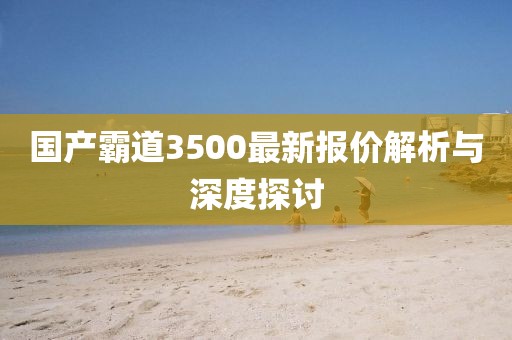 國產(chǎn)霸道3500最新報價解析與深度探討