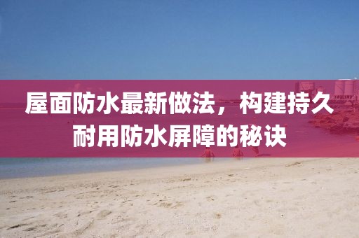 屋面防水最新做法，構建持久耐用防水屏障的秘訣