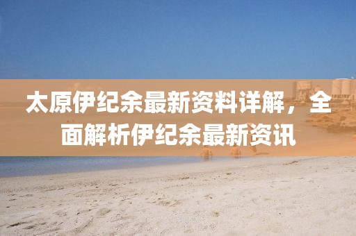 太原伊紀余最新資料詳解，全面解析伊紀余最新資訊