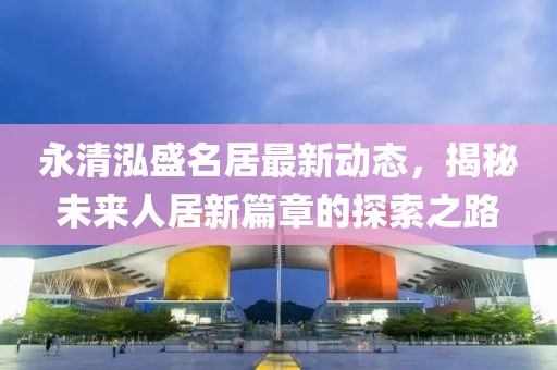 永清泓盛名居最新動(dòng)態(tài)，揭秘未來人居新篇章的探索之路