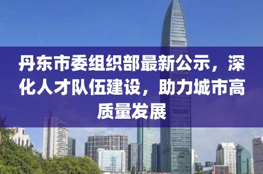 丹東市委組織部最新公示，深化人才隊伍建設(shè)，助力城市高質(zhì)量發(fā)展