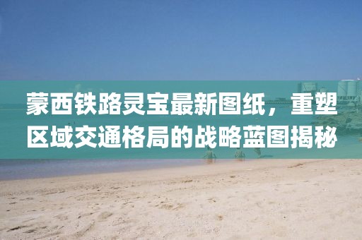 蒙西鐵路靈寶最新圖紙，重塑區(qū)域交通格局的戰(zhàn)略藍(lán)圖揭秘