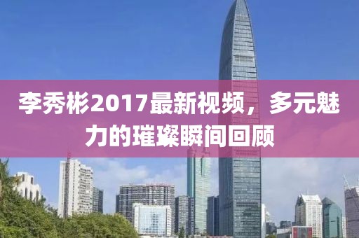 李秀彬2017最新視頻，多元魅力的璀璨瞬間回顧
