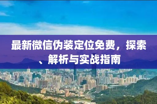 最新微信偽裝定位免費，探索、解析與實戰(zhàn)指南