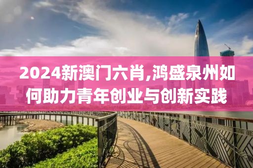 2024新澳門六肖,鴻盛泉州如何助力青年創(chuàng)業(yè)與創(chuàng)新實(shí)踐