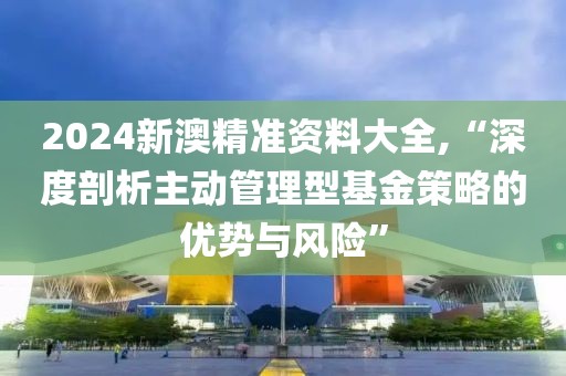 2024新澳精準資料大全,“深度剖析主動管理型基金策略的優(yōu)勢與風險”