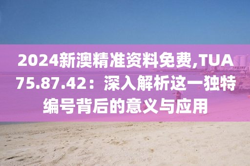 2024新澳精準(zhǔn)資料免費(fèi),TUA75.87.42：深入解析這一獨(dú)特編號背后的意義與應(yīng)用