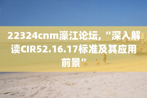 22324cnm濠江論壇,“深入解讀CIR52.16.17標(biāo)準(zhǔn)及其應(yīng)用前景”