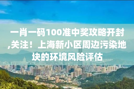 一肖一碼100準(zhǔn)中獎(jiǎng)攻略開封,關(guān)注！上海新小區(qū)周邊污染地塊的環(huán)境風(fēng)險(xiǎn)評(píng)估