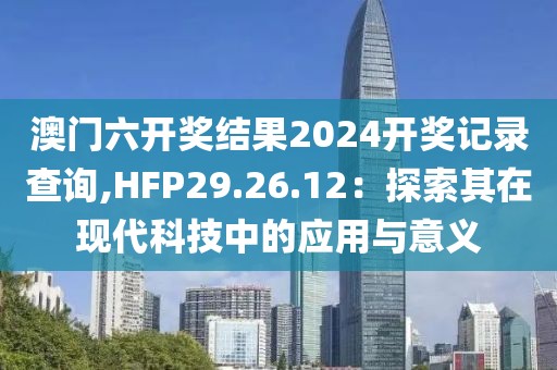 澳門六開獎結(jié)果2024開獎記錄查詢,HFP29.26.12：探索其在現(xiàn)代科技中的應(yīng)用與意義