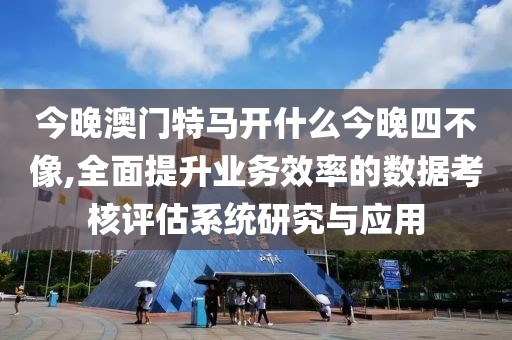 今晚澳門特馬開什么今晚四不像,全面提升業(yè)務(wù)效率的數(shù)據(jù)考核評估系統(tǒng)研究與應(yīng)用