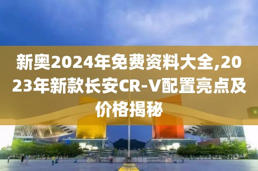 新奧2024年免費資料大全,2023年新款長安CR-V配置亮點及價格揭秘