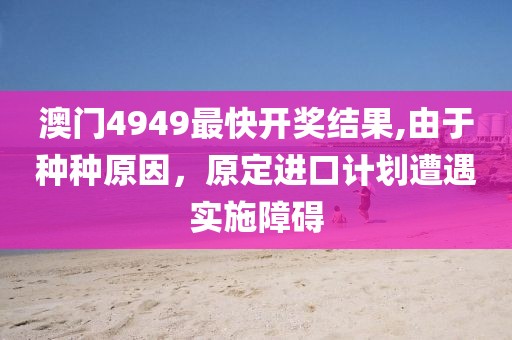 澳門4949最快開(kāi)獎(jiǎng)結(jié)果,由于種種原因，原定進(jìn)口計(jì)劃遭遇實(shí)施障礙