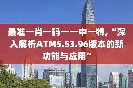 最準(zhǔn)一肖一碼一一中一特,“深入解析ATM5.53.96版本的新功能與應(yīng)用”