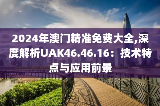 2024年澳門精準免費大全,深度解析UAK46.46.16：技術(shù)特點與應(yīng)用前景
