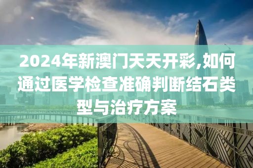 2024年新澳門天天開彩,如何通過醫(yī)學(xué)檢查準(zhǔn)確判斷結(jié)石類型與治療方案