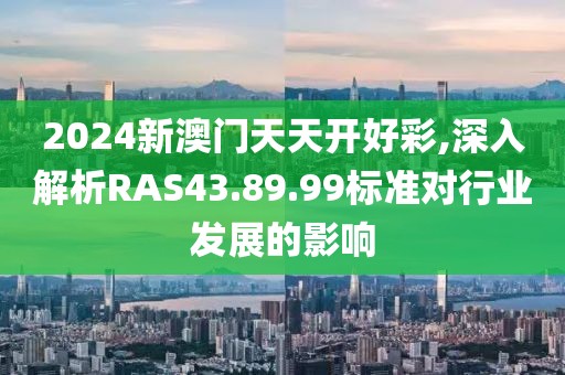 2024新澳門天天開好彩,深入解析RAS43.89.99標(biāo)準(zhǔn)對(duì)行業(yè)發(fā)展的影響