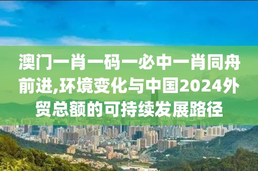 澳門一肖一碼一必中一肖同舟前進(jìn),環(huán)境變化與中國(guó)2024外貿(mào)總額的可持續(xù)發(fā)展路徑