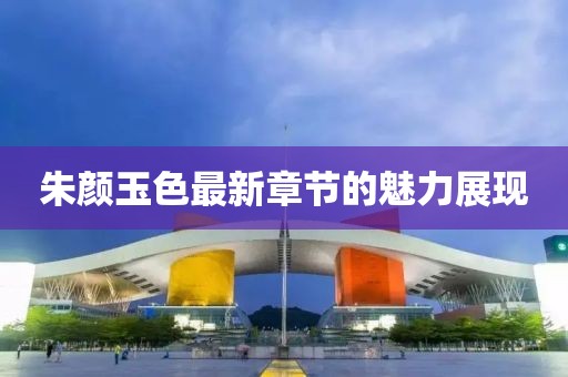 朱顏玉色最新章節(jié)的魅力展現(xiàn)