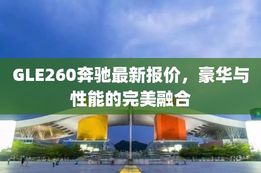 GLE260奔馳最新報(bào)價(jià)，豪華與性能的完美融合