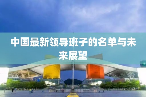 中國最新領導班子的名單與未來展望