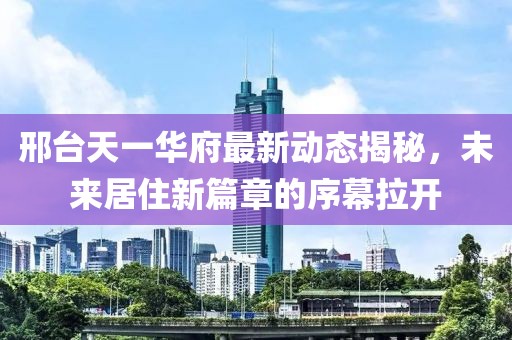 邢臺(tái)天一華府最新動(dòng)態(tài)揭秘，未來居住新篇章的序幕拉開