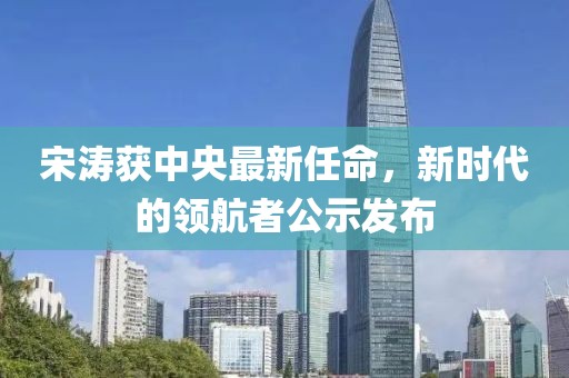 宋濤獲中央最新任命，新時(shí)代的領(lǐng)航者公示發(fā)布
