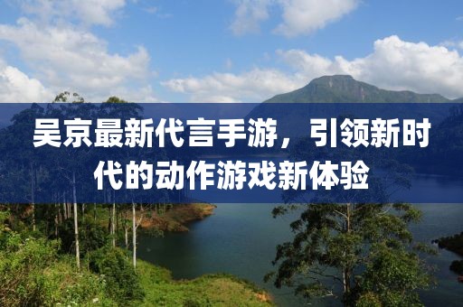 吳京最新代言手游，引領(lǐng)新時代的動作游戲新體驗