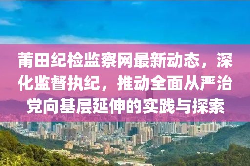 莆田紀檢監(jiān)察網(wǎng)最新動態(tài)，深化監(jiān)督執(zhí)紀，推動全面從嚴治黨向基層延伸的實踐與探索