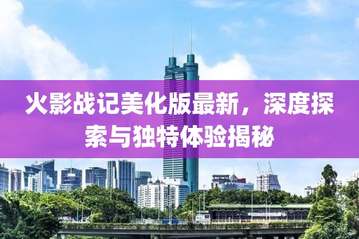 火影戰(zhàn)記美化版最新，深度探索與獨特體驗揭秘