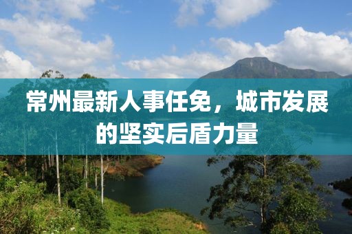 常州最新人事任免，城市發(fā)展的堅實后盾力量
