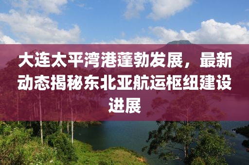 大連太平灣港蓬勃發(fā)展，最新動態(tài)揭秘東北亞航運樞紐建設進展