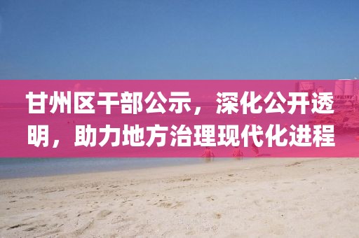 甘州區(qū)干部公示，深化公開透明，助力地方治理現(xiàn)代化進(jìn)程